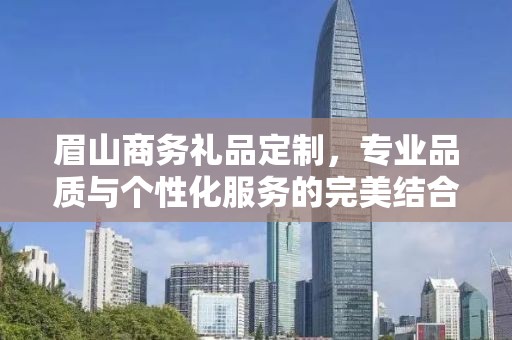眉山商务礼品定制，专业品质与个性化服务的完美结合